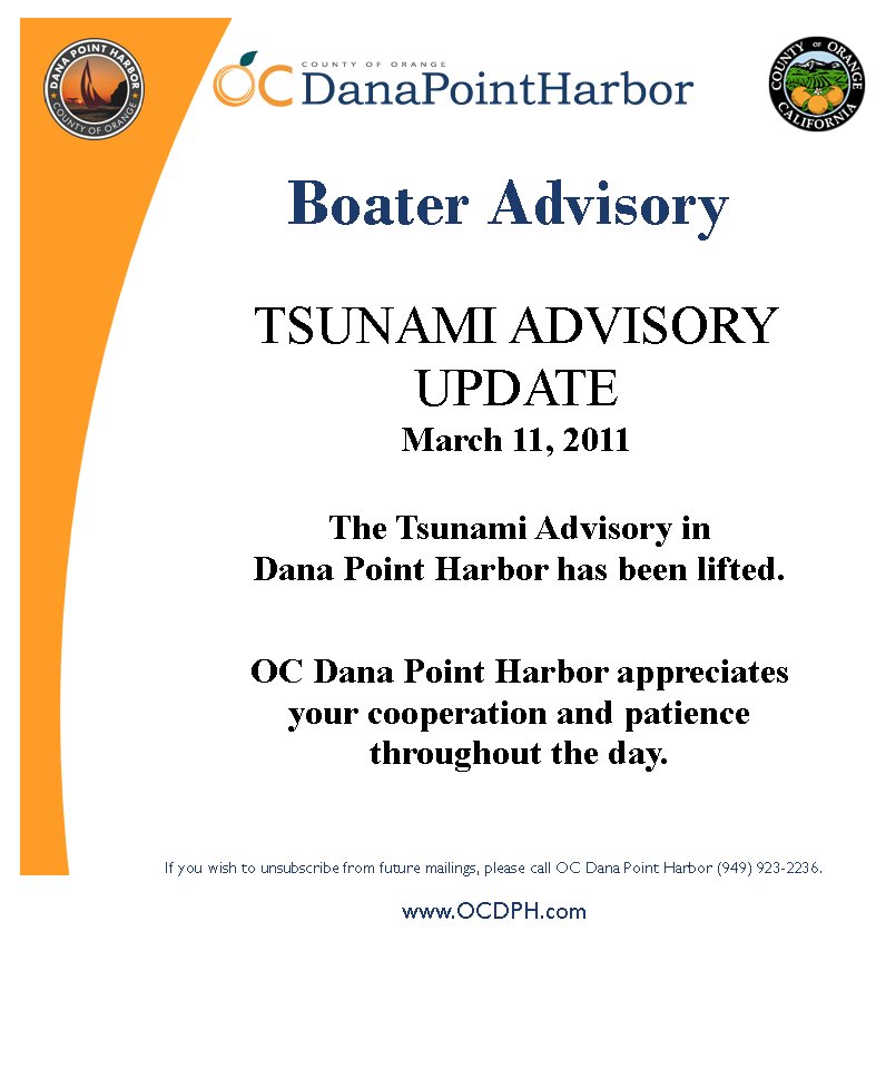 TSUNAMI ADVISORY UPDATEMarch 11, 2011Boater AdvisoryIf you wish to unsubscribe from future mailings, please call OC Dana Point Harbor (949) 923-2236.www.OCDPH.comThe Tsunami Advisory in Dana Point Harbor has been lifted.    OC Dana Point Harbor appreciates your cooperation and patience throughout the day.