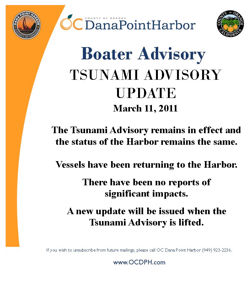 TSUNAMI ADVISORY UPDATEMarch 11, 2011Boater AdvisoryIf you wish to unsubscribe from future mailings, please call OC Dana Point Harbor (949) 923-2236.www.OCDPH.comThe Tsunami Advisory remains in effect and  the status of the Harbor remains the same.  Vessels have been returning to the Harbor.  There have been no reports of significant impacts.A new update will be issued when the Tsunami Advisory is lifted.